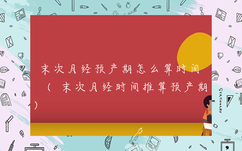 末次月经预产期怎么算时间 (末次月经时间推算预产期)